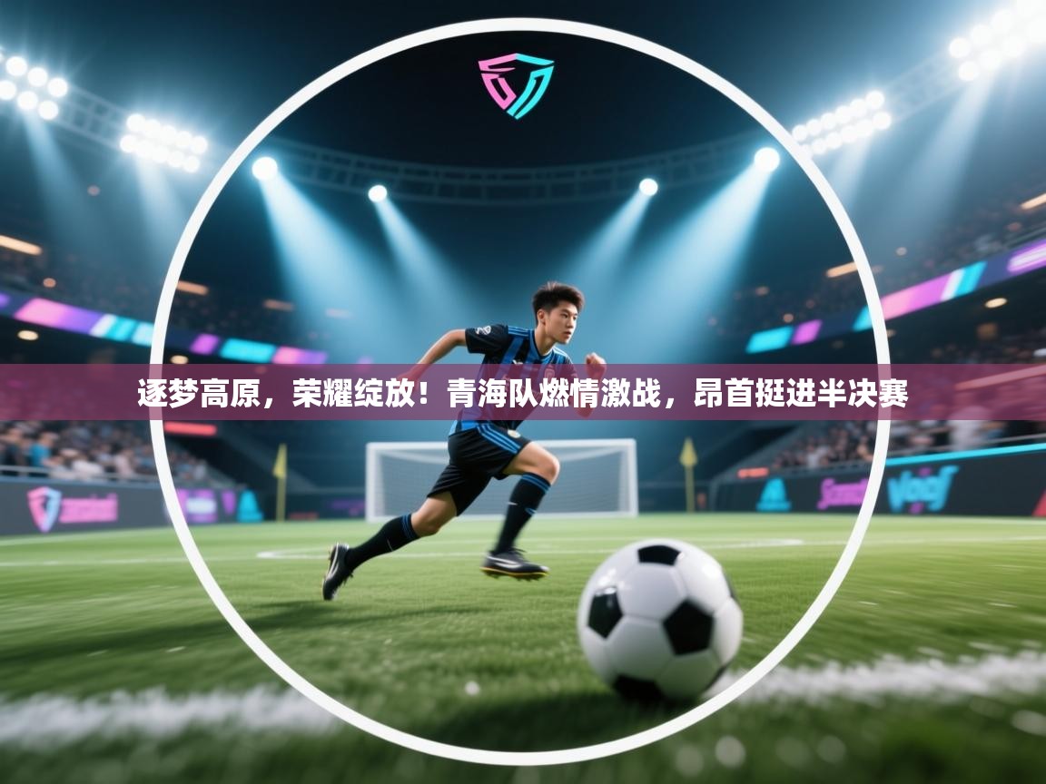 逐梦高原,荣耀绽放!青海队燃情激战,昂首挺进半决赛 第1张